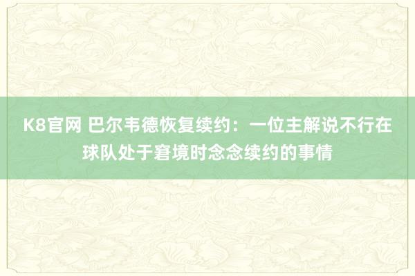 K8官网 巴尔韦德恢复续约：一位主解说不行在球队处于窘境时念念续约的事情