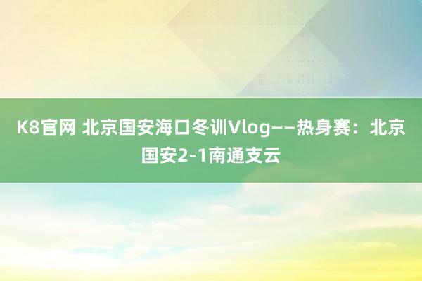 K8官网 北京国安海口冬训Vlog——热身赛：北京国安2-1南通支云