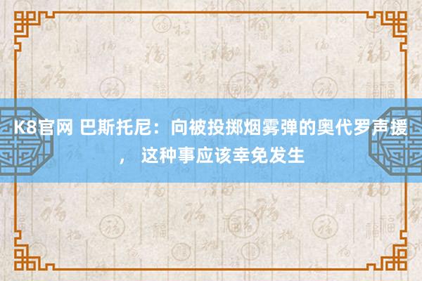 K8官网 巴斯托尼：向被投掷烟雾弹的奥代罗声援， 这种事应该幸免发生