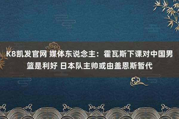 K8凯发官网 媒体东说念主：霍瓦斯下课对中国男篮是利好 日本队主帅或由盖恩斯暂代