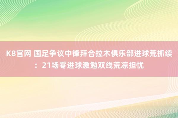 K8官网 国足争议中锋拜合拉木俱乐部进球荒抓续：21场零进球激勉双线荒凉担忧