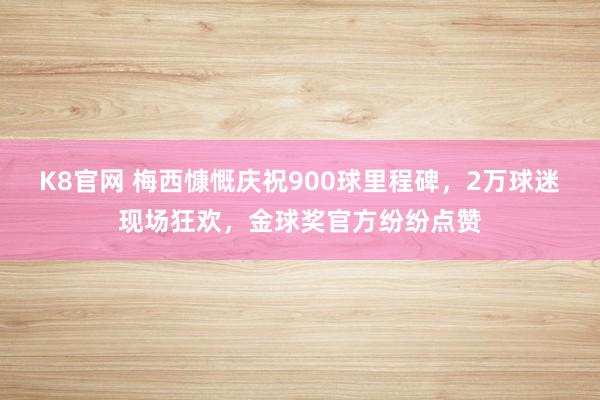 K8官网 梅西慷慨庆祝900球里程碑，2万球迷现场狂欢，金球奖官方纷纷点赞