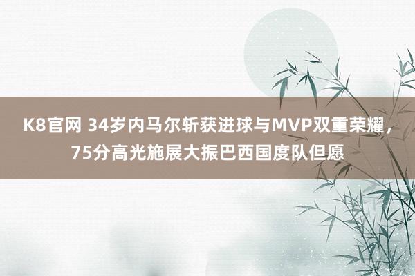 K8官网 34岁内马尔斩获进球与MVP双重荣耀，75分高光施展大振巴西国度队但愿