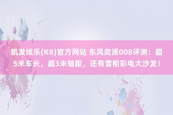 凯发娱乐(K8)官方网站 东风奕派008评测：超5米车长，超3米轴距，还有雪柜彩电大沙发！