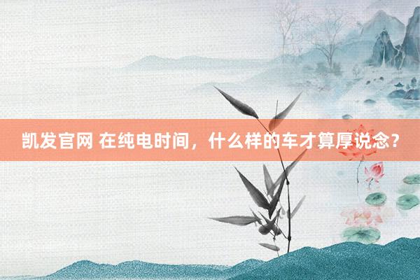 凯发官网 在纯电时间，什么样的车才算厚说念？