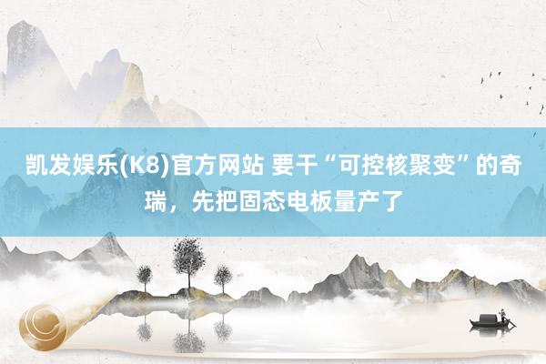 凯发娱乐(K8)官方网站 要干“可控核聚变”的奇瑞，先把固态电板量产了