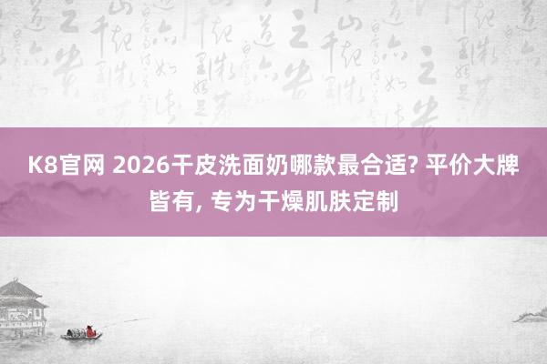 K8官网 2026干皮洗面奶哪款最合适? 平价大牌皆有， 专为干燥肌肤定制