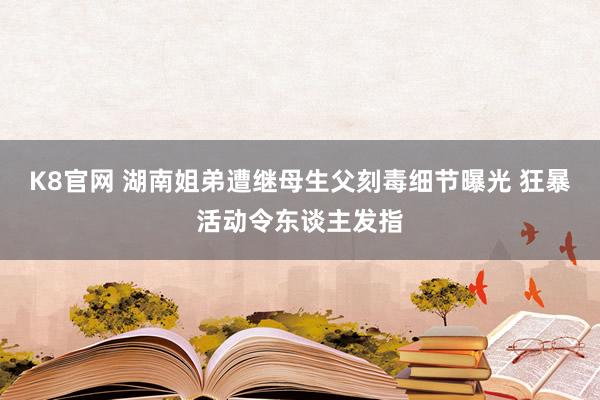 K8官网 湖南姐弟遭继母生父刻毒细节曝光 狂暴活动令东谈主发指