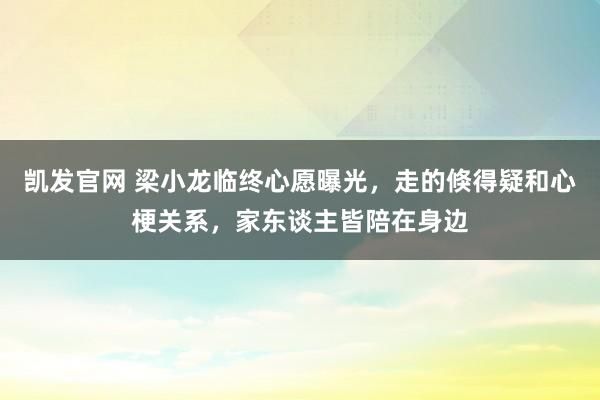 凯发官网 梁小龙临终心愿曝光，走的倏得疑和心梗关系，家东谈主皆陪在身边