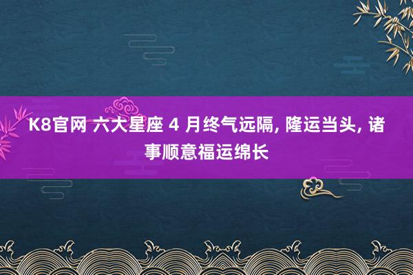 K8官网 六大星座 4 月终气远隔， 隆运当头， 诸事顺意福运绵长