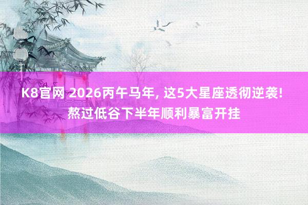 K8官网 2026丙午马年， 这5大星座透彻逆袭! 熬过低谷下半年顺利暴富开挂