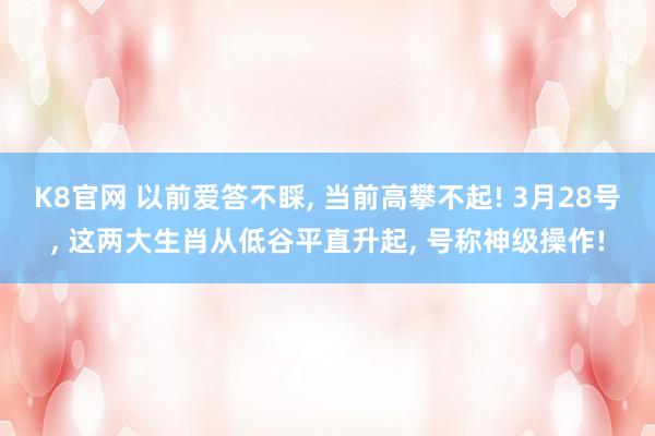 K8官网 以前爱答不睬， 当前高攀不起! 3月28号， 这两大生肖从低谷平直升起， 号称神级操作!