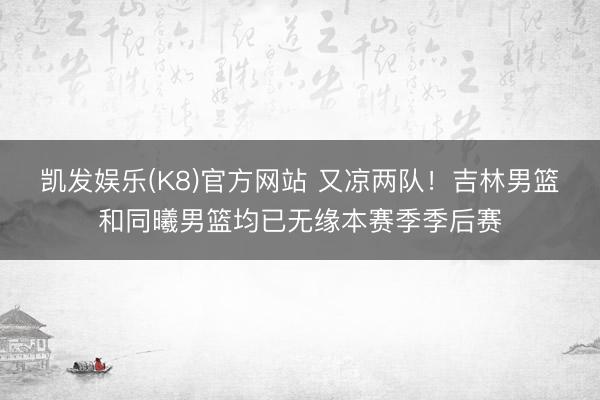 凯发娱乐(K8)官方网站 又凉两队！吉林男篮和同曦男篮均已无缘本赛季季后赛