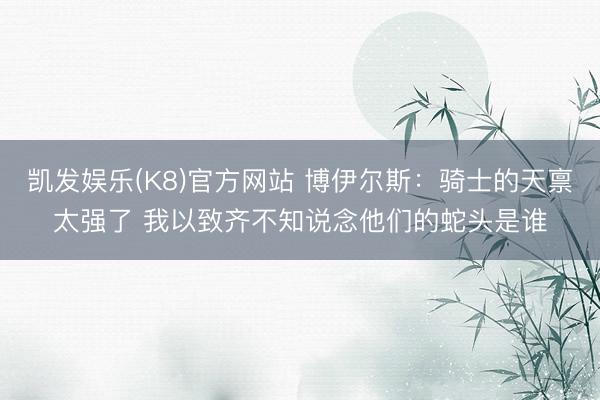 凯发娱乐(K8)官方网站 博伊尔斯：骑士的天禀太强了 我以致齐不知说念他们的蛇头是谁