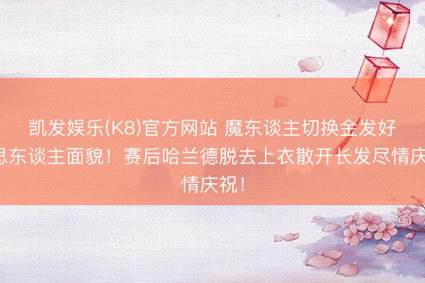 凯发娱乐(K8)官方网站 魔东谈主切换金发好意思东谈主面貌！赛后哈兰德脱去上衣散开长发尽情庆祝！