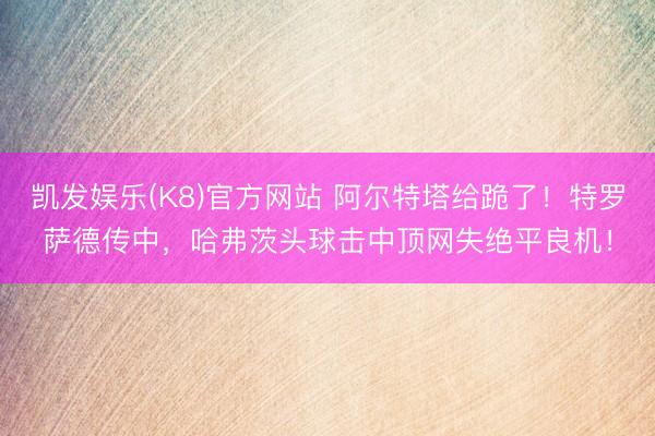 凯发娱乐(K8)官方网站 阿尔特塔给跪了！特罗萨德传中，哈弗茨头球击中顶网失绝平良机！
