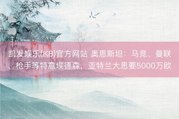 凯发娱乐(K8)官方网站 奥恩斯坦:马竞、曼联、枪手等特意埃德森,亚特兰大思要5000万欧