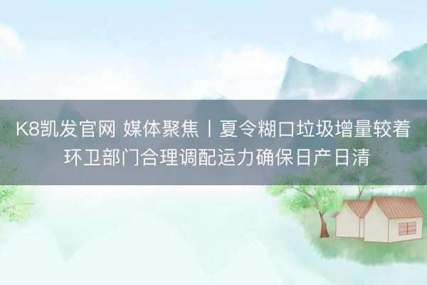 K8凯发官网 媒体聚焦丨夏令糊口垃圾增量较着 环卫部门合理调配运力确保日产日清