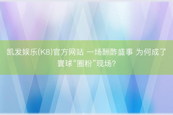 凯发娱乐(K8)官方网站 一场酬酢盛事 为何成了寰球“圈粉”现场?