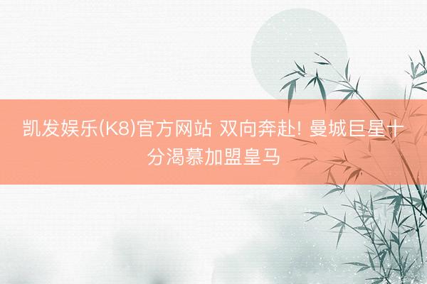 凯发娱乐(K8)官方网站 双向奔赴! 曼城巨星十分渴慕加盟皇马