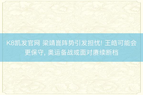 K8凯发官网 梁靖崑阵势引发担忧! 王皓可能会更保守, 奥运备战或面对赓续断档