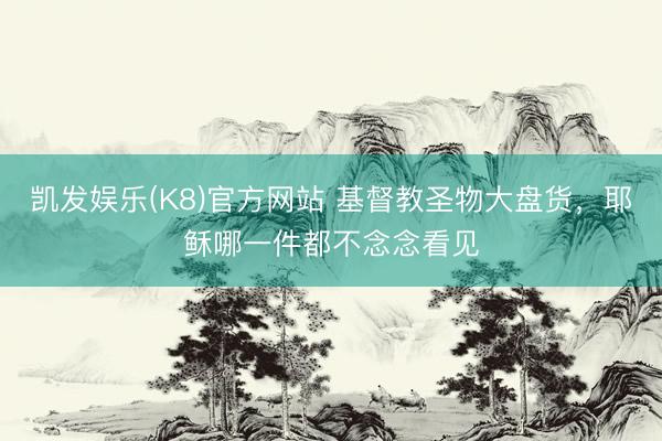 凯发娱乐(K8)官方网站 基督教圣物大盘货，耶稣哪一件都不念念看见