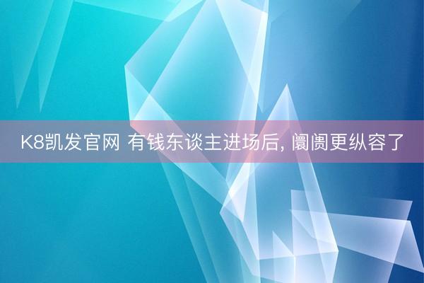 K8凯发官网 有钱东谈主进场后， 阛阓更纵容了