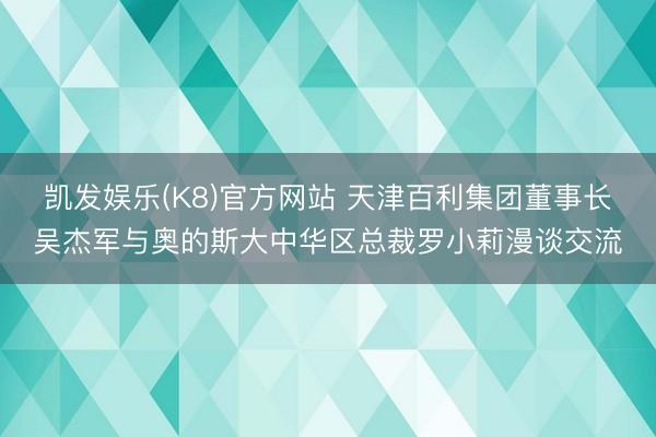 凯发娱乐(K8)官方网站 天津百利集团董事长吴杰军与奥的斯大中华区总裁罗小莉漫谈交流