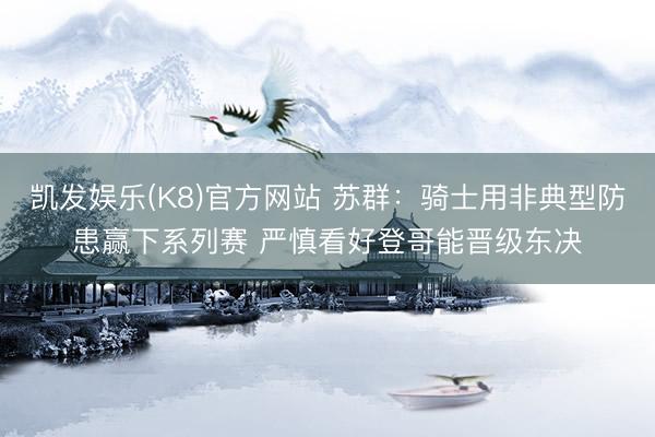 凯发娱乐(K8)官方网站 苏群：骑士用非典型防患赢下系列赛 严慎看好登哥能晋级东决