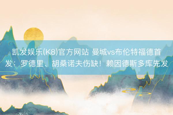 凯发娱乐(K8)官方网站 曼城vs布伦特福德首发：罗德里、胡桑诺夫伤缺！赖因德斯多库先发