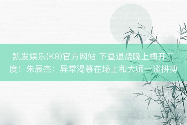 凯发娱乐(K8)官方网站 下昼退烧晚上梅开二度！朱辰杰：异常渴慕在场上和大师一谈拼搏