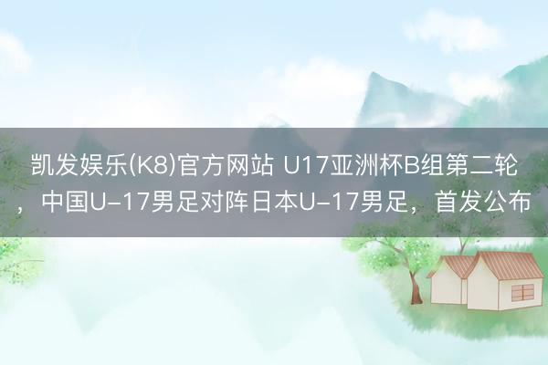 凯发娱乐(K8)官方网站 U17亚洲杯B组第二轮，中国U-17男足对阵日本U-17男足，首发公布