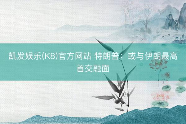 凯发娱乐(K8)官方网站 特朗普：或与伊朗最高首交融面