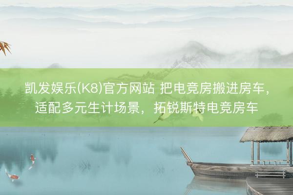 凯发娱乐(K8)官方网站 把电竞房搬进房车，适配多元生计场景，拓锐斯特电竞房车