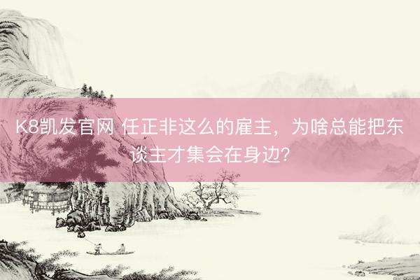 K8凯发官网 任正非这么的雇主，为啥总能把东谈主才集会在身边？