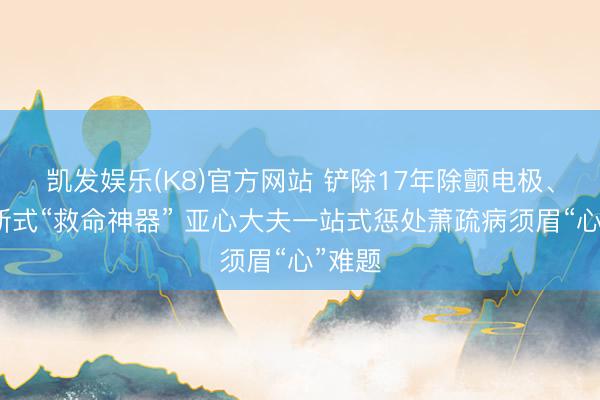 凯发娱乐(K8)官方网站 铲除17年除颤电极、植入新式“救命神器” 亚心大夫一站式惩处萧疏病须眉“心”难题