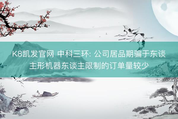 K8凯发官网 中科三环: 公司居品期骗于东谈主形机器东谈主限制的订单量较少