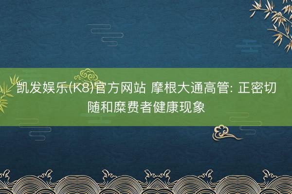 凯发娱乐(K8)官方网站 摩根大通高管: 正密切随和糜费者健康现象