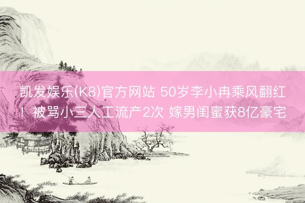 凯发娱乐(K8)官方网站 50岁李小冉乘风翻红！被骂小三人工流产2次 嫁男闺蜜获8亿豪宅
