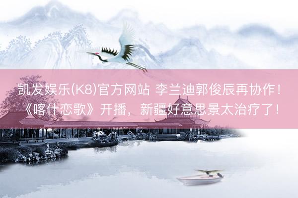 凯发娱乐(K8)官方网站 李兰迪郭俊辰再协作！《喀什恋歌》开播，新疆好意思景太治疗了！