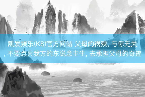 凯发娱乐(K8)官方网站 父母的祸殃， 与你无关， 不要点火我方的东说念主生， 去承担父母的奇迹