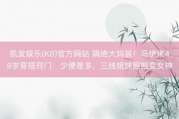 凯发娱乐(K8)官方网站 隔绝大妈装!马伊琍49岁穿搭窍门:少便是多,三线姐妹照搬变女神