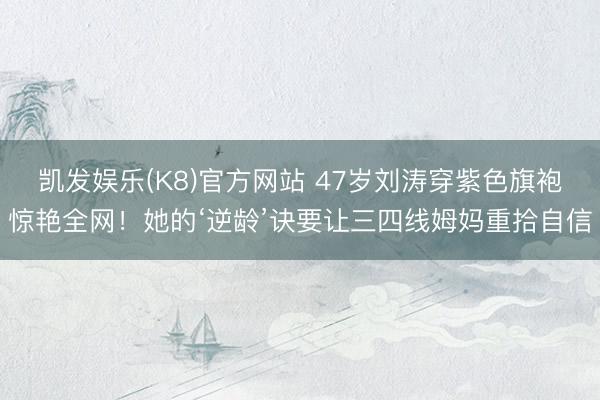 凯发娱乐(K8)官方网站 47岁刘涛穿紫色旗袍惊艳全网！她的‘逆龄’诀要让三四线姆妈重拾自信