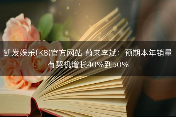 凯发娱乐(K8)官方网站 蔚来李斌：预期本年销量有契机增长40%到50%