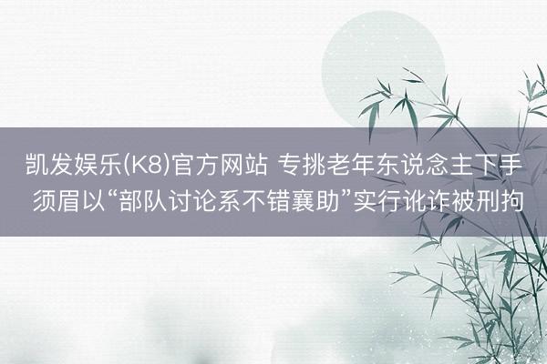 凯发娱乐(K8)官方网站 专挑老年东说念主下手 须眉以“部队讨论系不错襄助”实行讹诈被刑拘