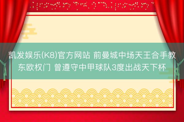 凯发娱乐(K8)官方网站 前曼城中场天王合手教东欧权门 曾遵守中甲球队3度出战天下杯