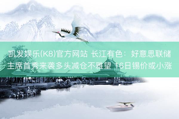 凯发娱乐(K8)官方网站 长江有色:好意思联储主席首秀来袭多头减仓不雅望 16日锡价或小涨