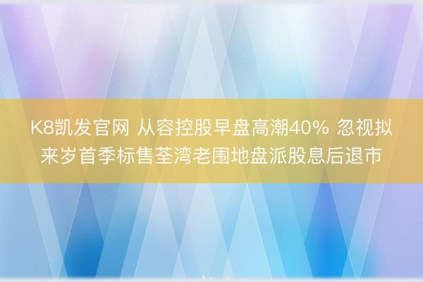 K8凯发官网 从容控股早盘高潮40% 忽视拟来岁首季标售荃湾老围地盘派股息后退市