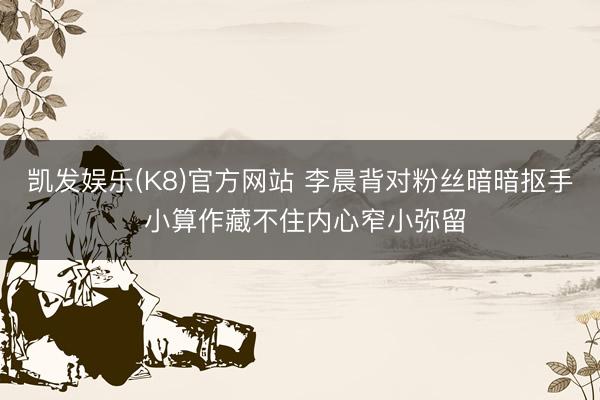 凯发娱乐(K8)官方网站 李晨背对粉丝暗暗抠手 小算作藏不住内心窄小弥留